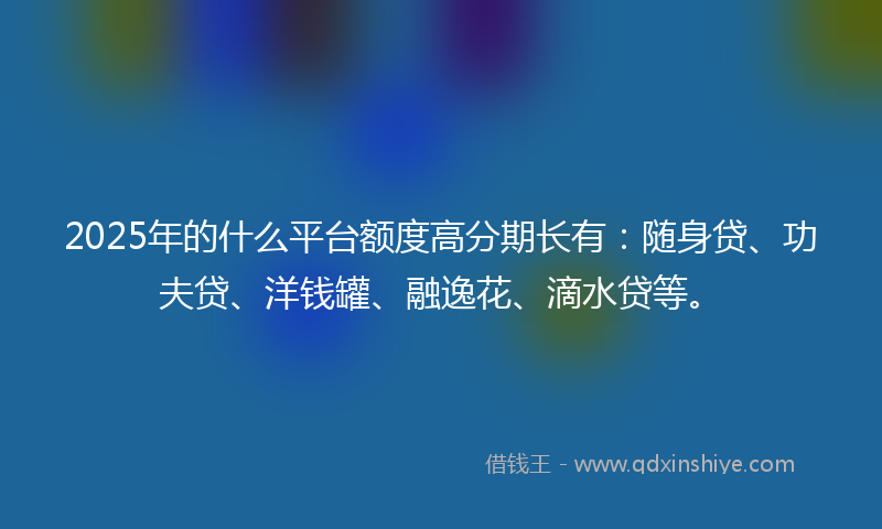 2025年的什么平台额度高分期长有：随身贷、功夫贷、洋钱罐、融逸花、滴水贷等。