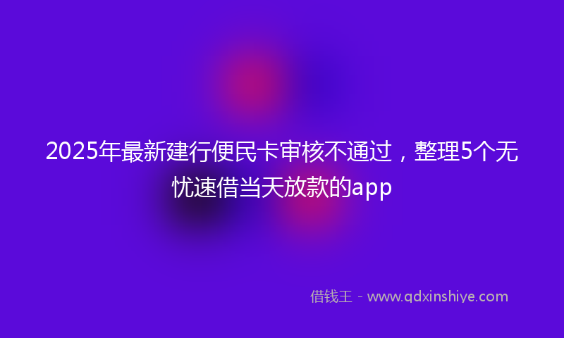 2025年最新建行便民卡审核不通过，整理5个无忧速借当天放款的app