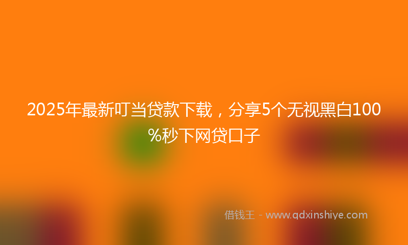 2025年最新叮当贷款下载，分享5个无视黑白100%秒下网贷口子