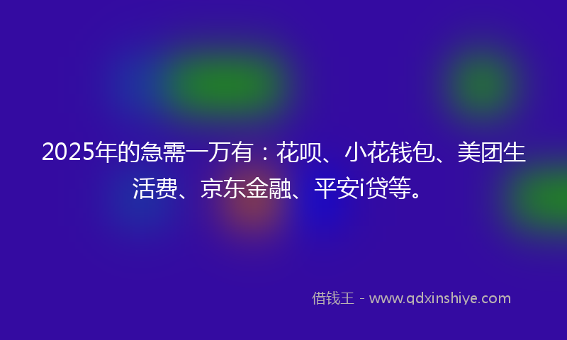 2025年的急需一万有：花呗、小花钱包、美团生活费、京东金融、平安i贷等。