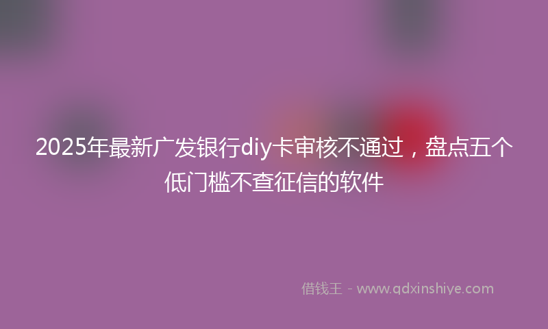 2025年最新广发银行diy卡审核不通过，盘点五个低门槛不查征信的软件
