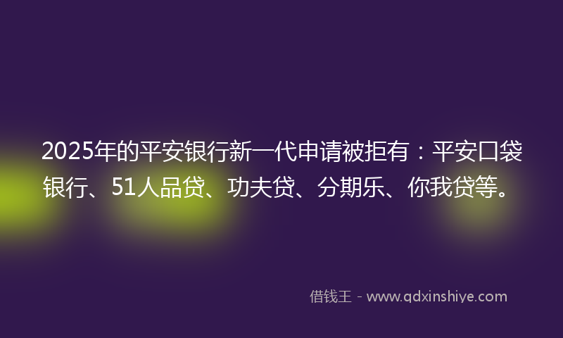 2025年的平安银行新一代申请被拒有：平安口袋银行、51人品贷、功夫贷、分期乐、你我贷等。