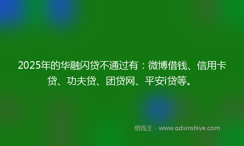 2025年的华融闪贷不通过有：微博借钱、信用卡贷、功夫贷、团贷网、平安i贷等。