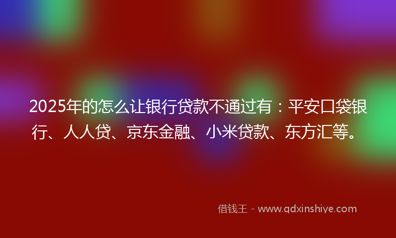 2025年的怎么让银行贷款不通过有：平安口袋银行、人人贷、京东金融、小米贷款、东方汇等。