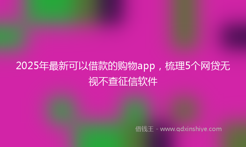 2025年最新可以借款的购物app，梳理5个网贷无视不查征信软件