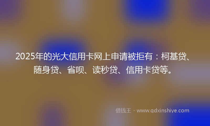 2025年的光大信用卡网上申请被拒有：柯基贷、随身贷、省呗、读秒贷、信用卡贷等。
