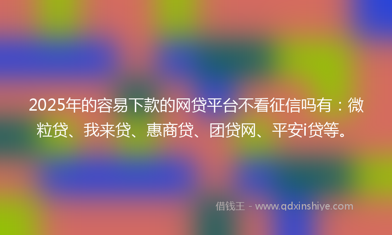 2025年的容易下款的网贷平台不看征信吗有：微粒贷、我来贷、惠商贷、团贷网、平安i贷等。