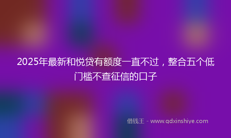 2025年最新和悦贷有额度一直不过，整合五个低门槛不查征信的口子