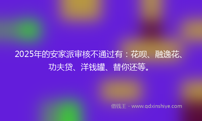 2025年的安家派审核不通过有：花呗、融逸花、功夫贷、洋钱罐、替你还等。