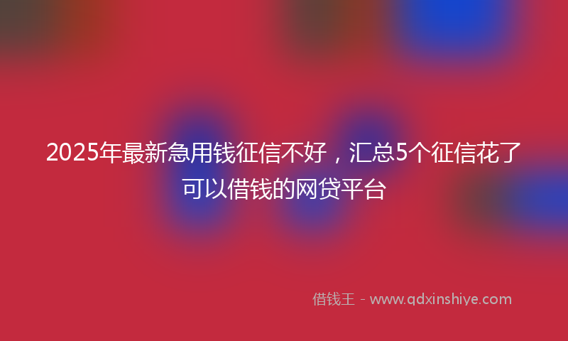 2025年最新急用钱征信不好，汇总5个征信花了可以借钱的网贷平台