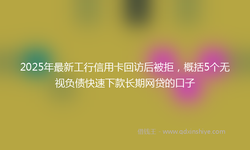 2025年最新工行信用卡回访后被拒，概括5个无视负债快速下款长期网贷的口子