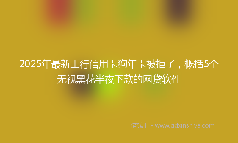 2025年最新工行信用卡狗年卡被拒了，概括5个无视黑花半夜下款的网贷软件