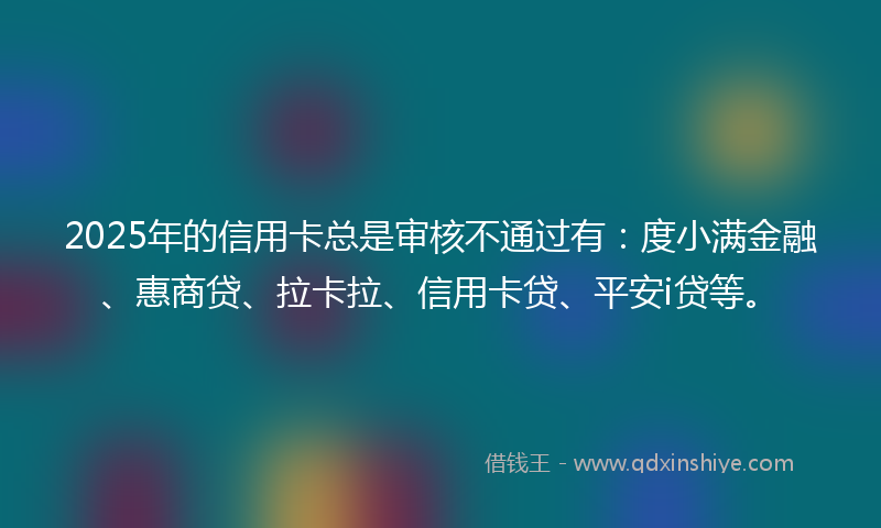 2025年的信用卡总是审核不通过有：度小满金融、惠商贷、拉卡拉、信用卡贷、平安i贷等。