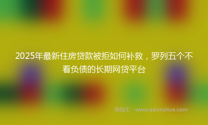 2025年最新住房贷款被拒如何补救，罗列五个不看负债的长期网贷平台