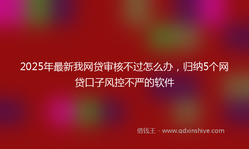 2025年最新我网贷审核不过怎么办，归纳5个网贷口子风控不严的软件