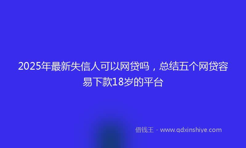 2025年最新失信人可以网贷吗，总结五个网贷容易下款18岁的平台