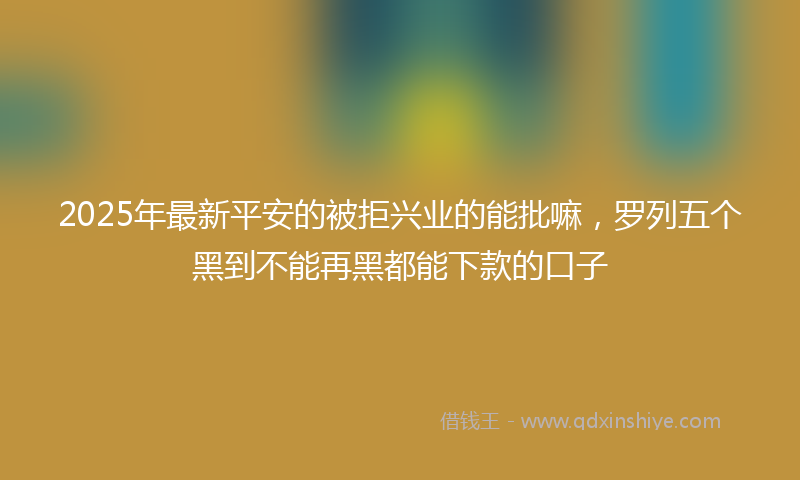 2025年最新平安的被拒兴业的能批嘛，罗列五个黑到不能再黑都能下款的口子