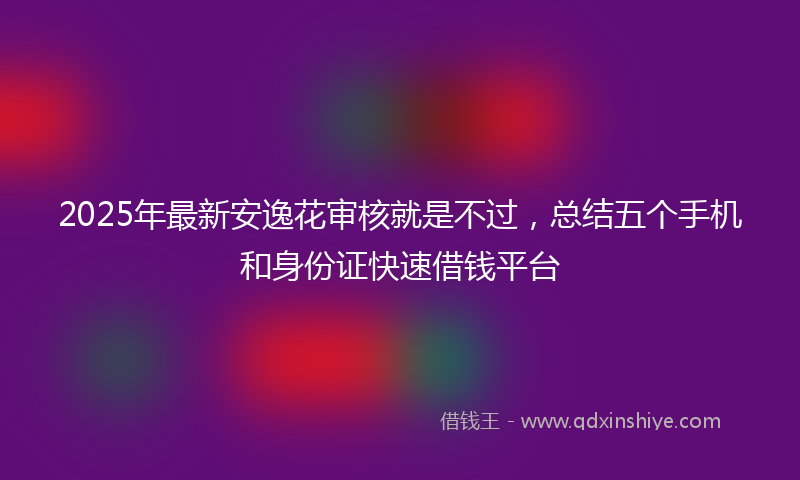 2025年最新安逸花审核就是不过，总结五个手机和身份证快速借钱平台
