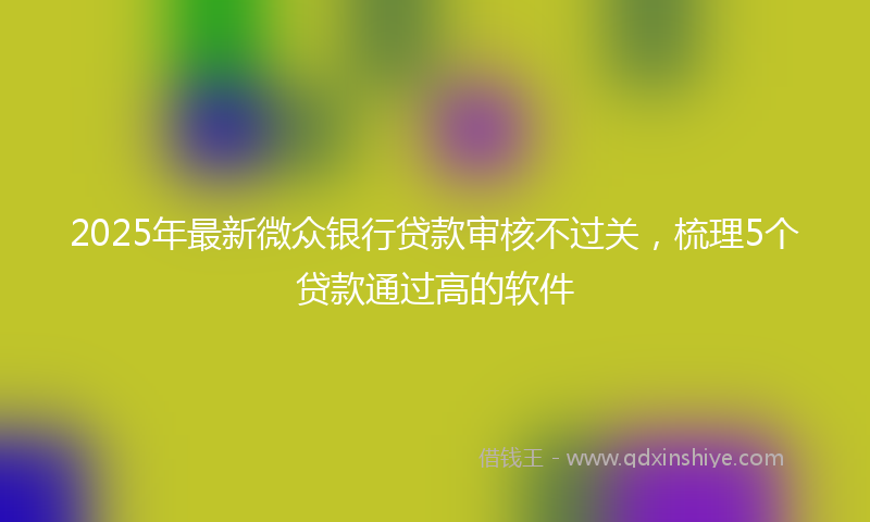 2025年最新微众银行贷款审核不过关，梳理5个贷款通过高的软件