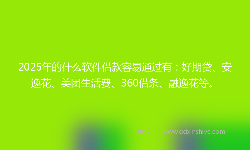 2025年的什么软件借款容易通过有：好期贷、安逸花、美团生活费、360借条、融逸花等。