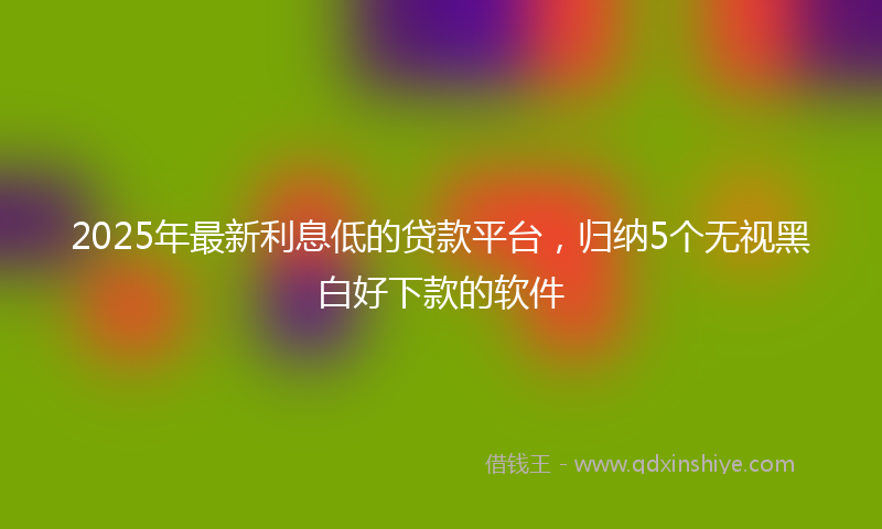 2025年最新利息低的贷款平台，归纳5个无视黑白好下款的软件