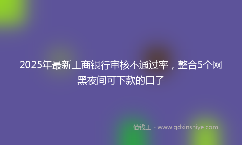 2025年最新工商银行审核不通过率，整合5个网黑夜间可下款的口子