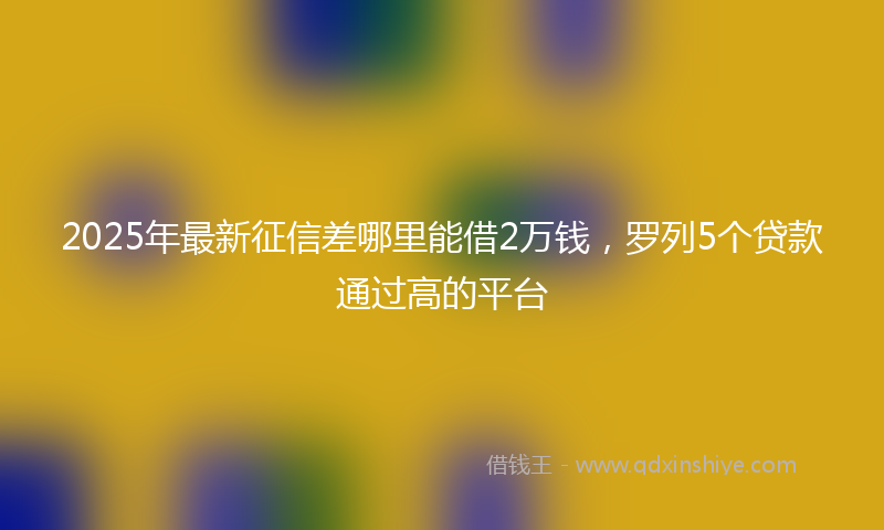 2025年最新征信差哪里能借2万钱，罗列5个贷款通过高的平台