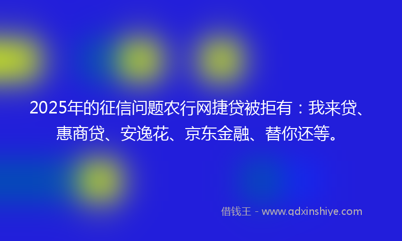 2025年的征信问题农行网捷贷被拒有：我来贷、惠商贷、安逸花、京东金融、替你还等。