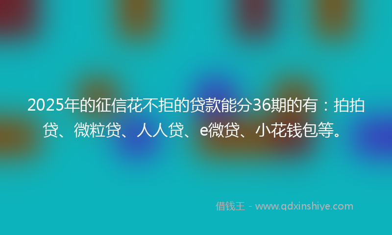 2025年的征信花不拒的贷款能分36期的有：拍拍贷、微粒贷、人人贷、e微贷、小花钱包等。