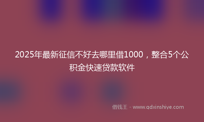 2025年最新征信不好去哪里借1000，整合5个公积金快速贷款软件