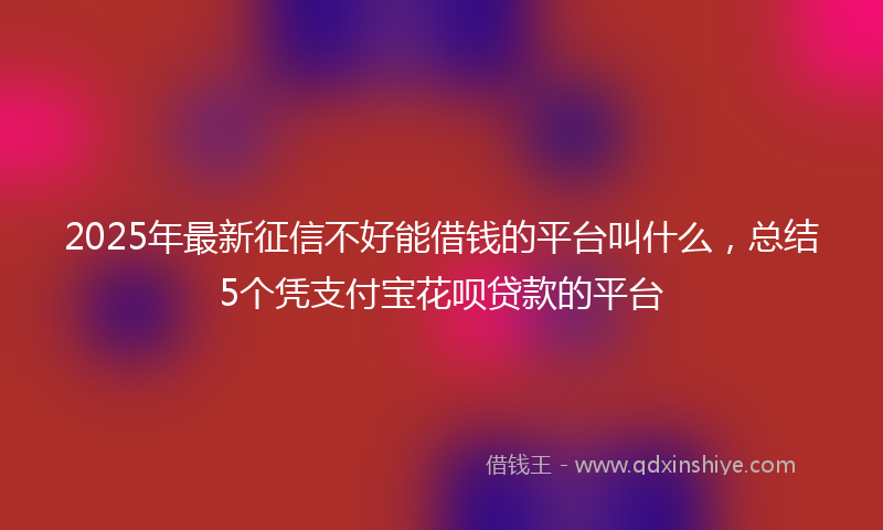 2025年最新征信不好能借钱的平台叫什么，总结5个凭支付宝花呗贷款的平台