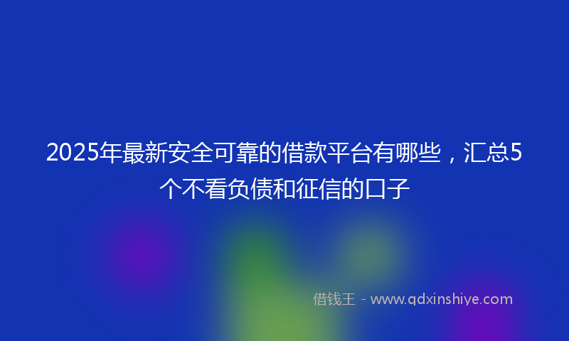 2025年最新安全可靠的借款平台有哪些，汇总5个不看负债和征信的口子