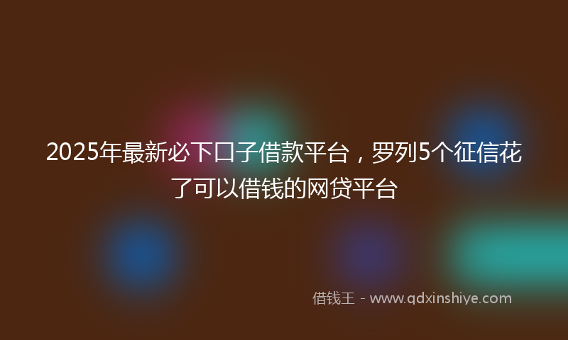 2025年最新必下口子借款平台，罗列5个征信花了可以借钱的网贷平台