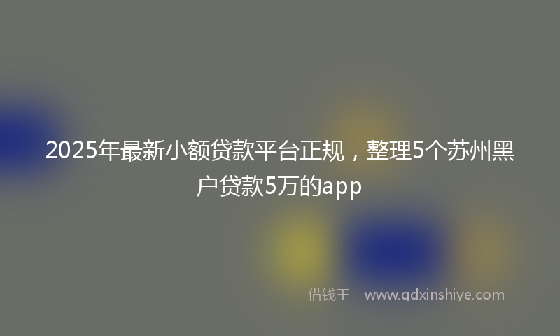 2025年最新小额贷款平台正规，整理5个苏州黑户贷款5万的app