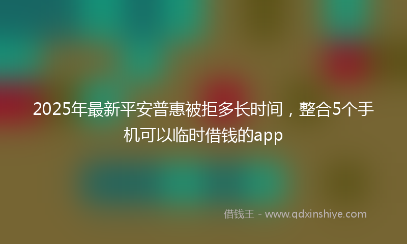 2025年最新平安普惠被拒多长时间，整合5个手机可以临时借钱的app