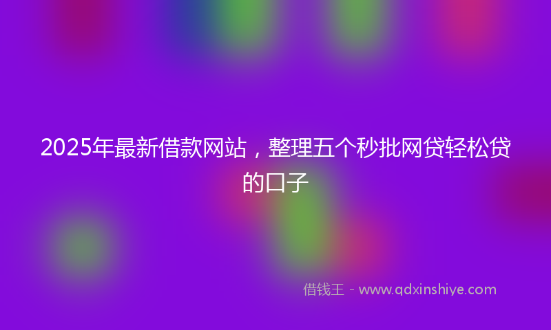 2025年最新借款网站，整理五个秒批网贷轻松贷的口子