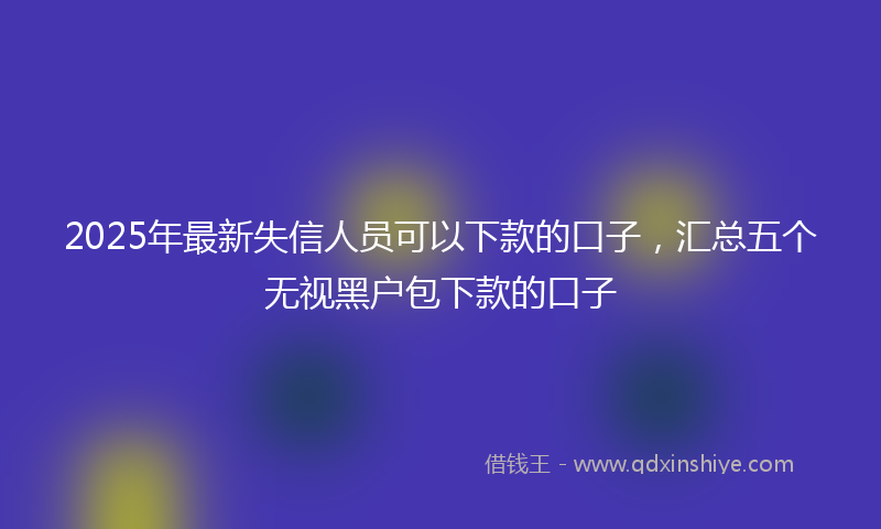 2025年最新失信人员可以下款的口子，汇总五个无视黑户包下款的口子