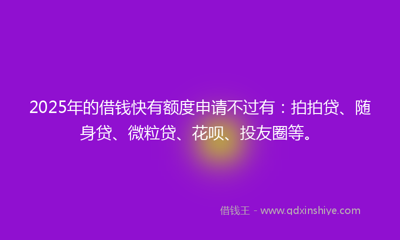 2025年的借钱快有额度申请不过有：拍拍贷、随身贷、微粒贷、花呗、投友圈等。