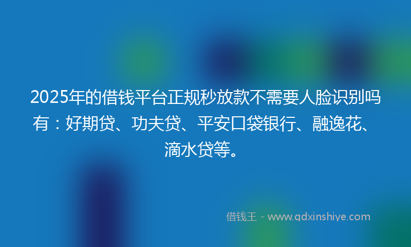 2025年的借钱平台正规秒放款不需要人脸识别吗有：好期贷、功夫贷、平安口袋银行、融逸花、滴水贷等。