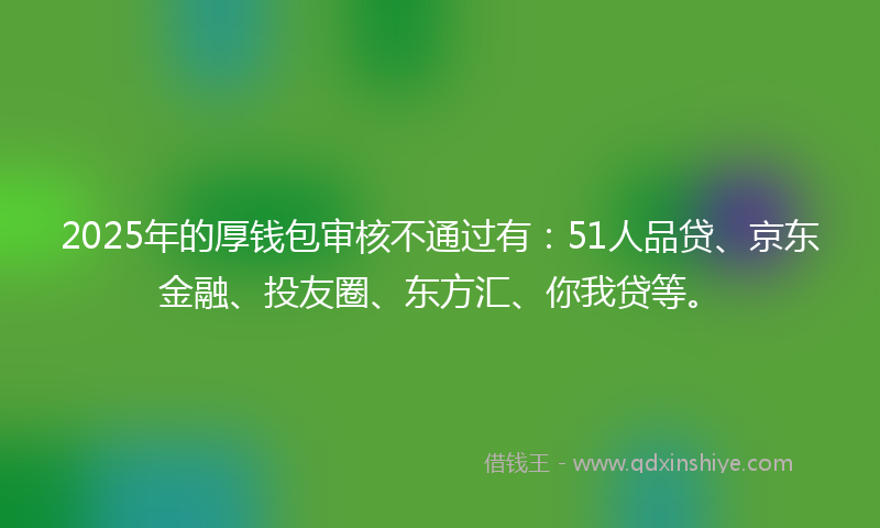 2025年的厚钱包审核不通过有：51人品贷、京东金融、投友圈、东方汇、你我贷等。