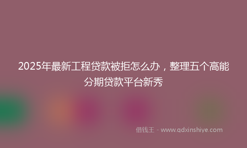 2025年最新工程贷款被拒怎么办，整理五个高能分期贷款平台新秀