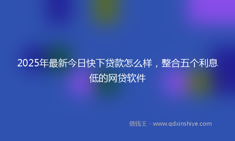 2025年最新今日快下贷款怎么样，整合五个利息低的网贷软件