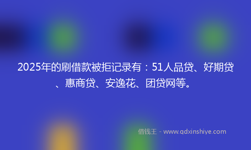 2025年的刷借款被拒记录有：51人品贷、好期贷、惠商贷、安逸花、团贷网等。