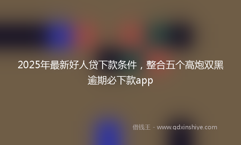 2025年最新好人贷下款条件，整合五个高炮双黑逾期必下款app