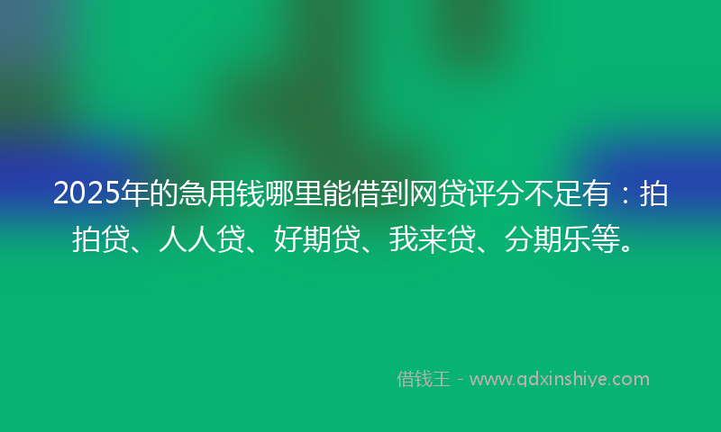 2025年的急用钱哪里能借到网贷评分不足有：拍拍贷、人人贷、好期贷、我来贷、分期乐等。