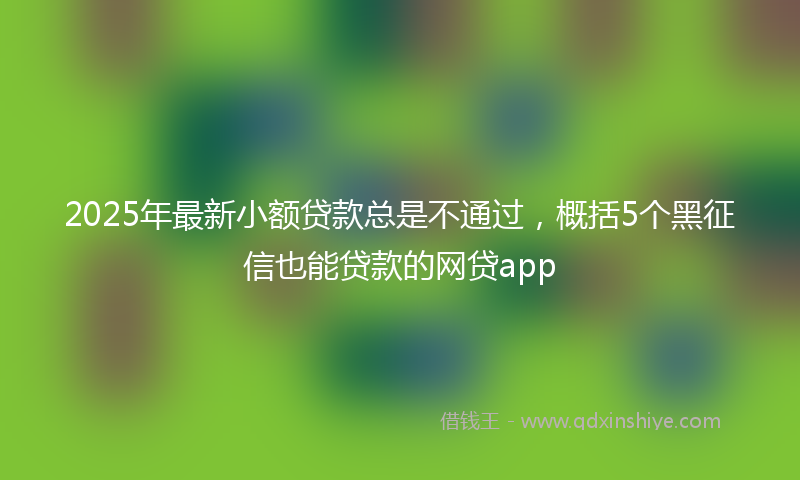 2025年最新小额贷款总是不通过，概括5个黑征信也能贷款的网贷app