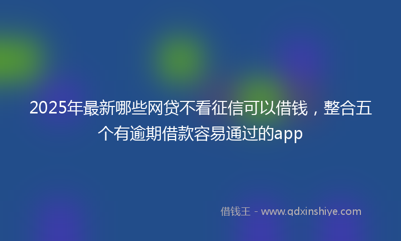 2025年最新哪些网贷不看征信可以借钱，整合五个有逾期借款容易通过的app