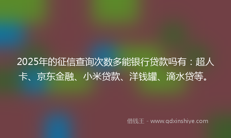 2025年的征信查询次数多能银行贷款吗有：超人卡、京东金融、小米贷款、洋钱罐、滴水贷等。
