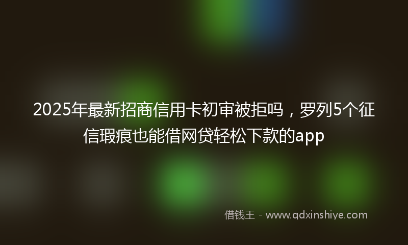 2025年最新招商信用卡初审被拒吗，罗列5个征信瑕疵也能借网贷轻松下款的app