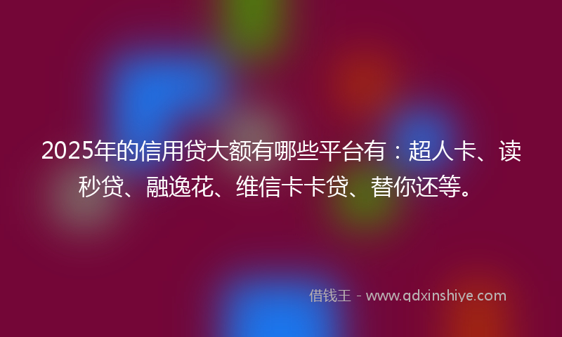 2025年的信用贷大额有哪些平台有：超人卡、读秒贷、融逸花、维信卡卡贷、替你还等。